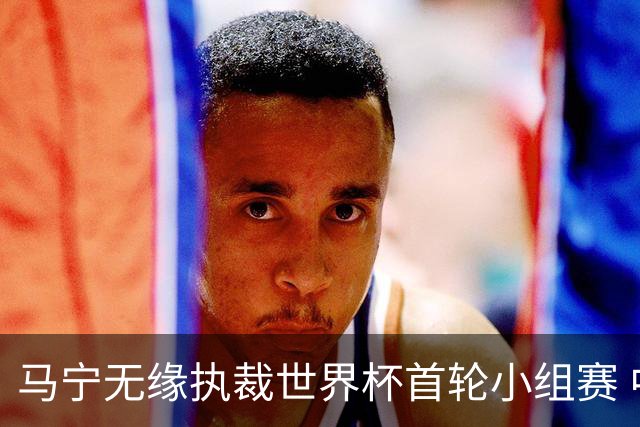 马宁无缘执裁世界杯首轮小组赛 中国裁判三人组仅傅明亮相